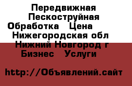 Передвижная Пескоструйная Обработка › Цена ­ 300 - Нижегородская обл., Нижний Новгород г. Бизнес » Услуги   